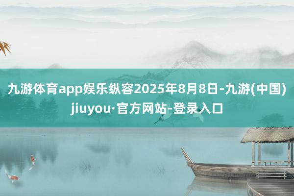 九游体育app娱乐纵容2025年8月8日-九游(中国)jiuyou·官方网站-登录入口
