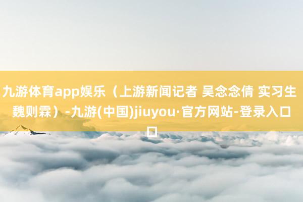九游体育app娱乐（上游新闻记者 吴念念倩 实习生 魏则霖）-九游(中国)jiuyou·官方网站-登录入口