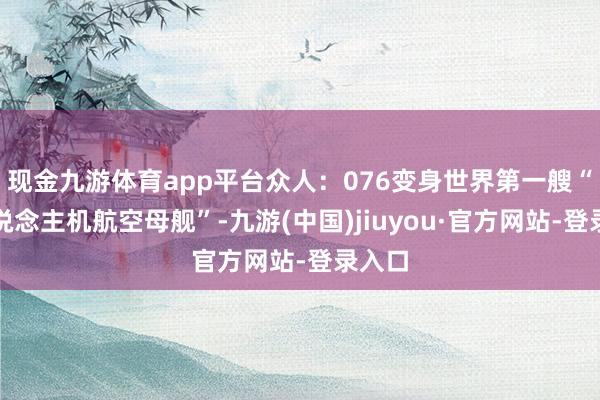 现金九游体育app平台众人：076变身世界第一艘“无东说念主机航空母舰”-九游(中国)jiuyou·官方网站-登录入口