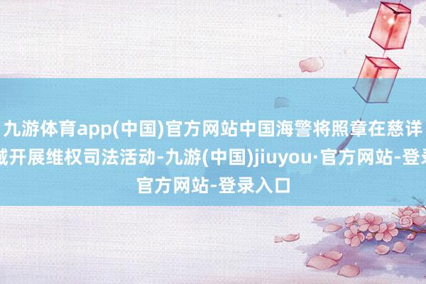 九游体育app(中国)官方网站中国海警将照章在慈详礁海域开展维权司法活动-九游(中国)jiuyou·官方网站-登录入口