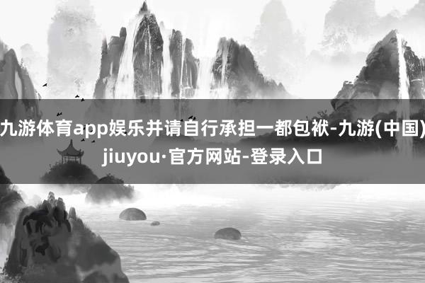 九游体育app娱乐并请自行承担一都包袱-九游(中国)jiuyou·官方网站-登录入口