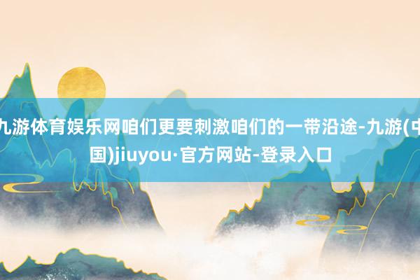 九游体育娱乐网咱们更要刺激咱们的一带沿途-九游(中国)jiuyou·官方网站-登录入口