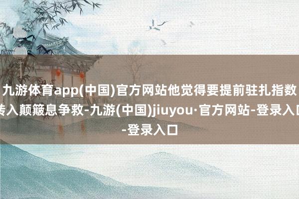 九游体育app(中国)官方网站他觉得要提前驻扎指数转入颠簸息争救-九游(中国)jiuyou·官方网站-登录入口