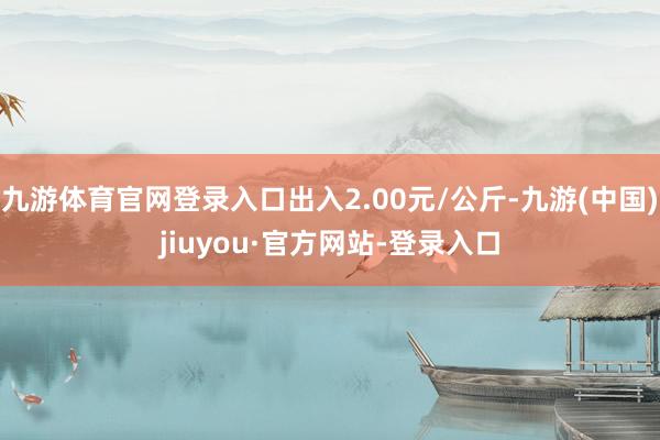 九游体育官网登录入口出入2.00元/公斤-九游(中国)jiuyou·官方网站-登录入口