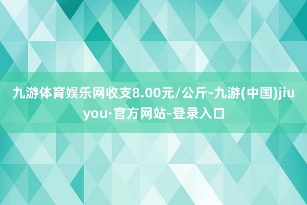 九游体育娱乐网收支8.00元/公斤-九游(中国)jiuyou·官方网站-登录入口