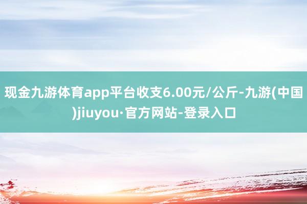 现金九游体育app平台收支6.00元/公斤-九游(中国)jiuyou·官方网站-登录入口