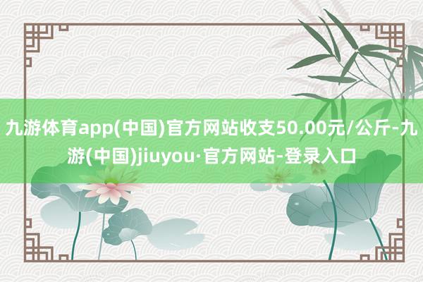 九游体育app(中国)官方网站收支50.00元/公斤-九游(中国)jiuyou·官方网站-登录入口