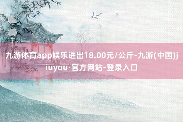 九游体育app娱乐进出18.00元/公斤-九游(中国)jiuyou·官方网站-登录入口