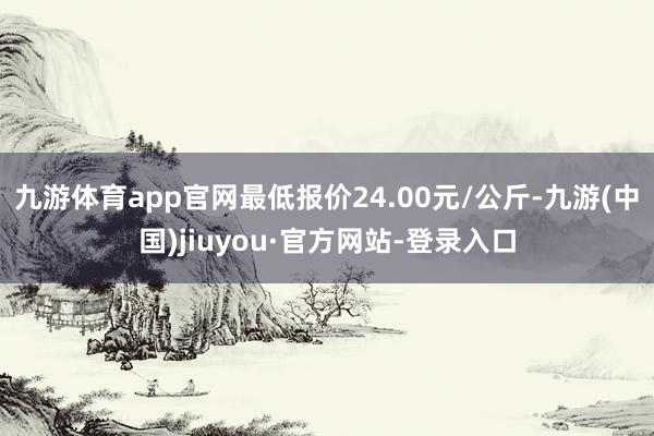九游体育app官网最低报价24.00元/公斤-九游(中国)jiuyou·官方网站-登录入口