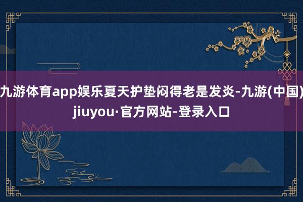 九游体育app娱乐夏天护垫闷得老是发炎-九游(中国)jiuyou·官方网站-登录入口