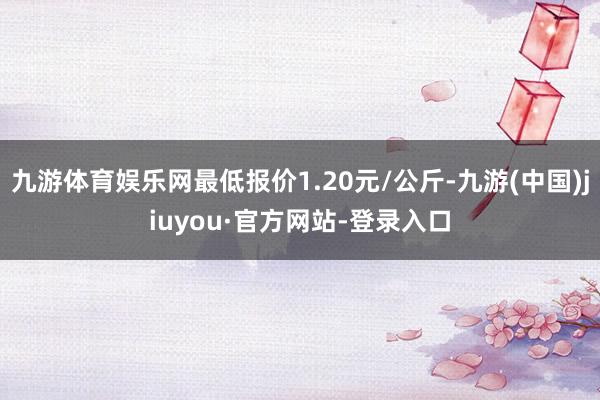 九游体育娱乐网最低报价1.20元/公斤-九游(中国)jiuyou·官方网站-登录入口