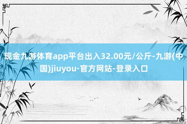 现金九游体育app平台出入32.00元/公斤-九游(中国)jiuyou·官方网站-登录入口