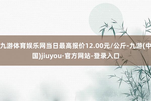 九游体育娱乐网当日最高报价12.00元/公斤-九游(中国)jiuyou·官方网站-登录入口