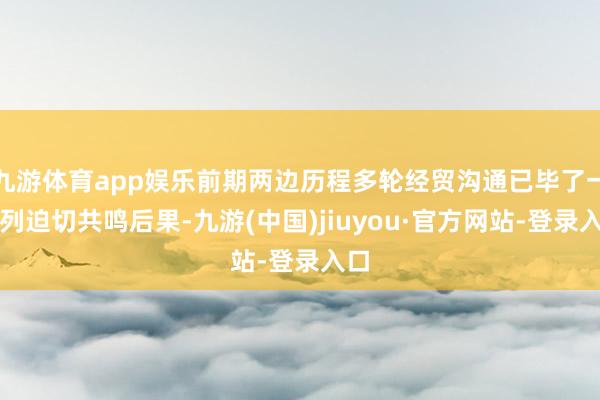九游体育app娱乐前期两边历程多轮经贸沟通已毕了一系列迫切共鸣后果-九游(中国)jiuyou·官方网站-登录入口