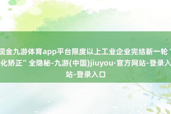 现金九游体育app平台限度以上工业企业完结新一轮“三化矫正”全隐秘-九游(中国)jiuyou·官方网站-登录入口