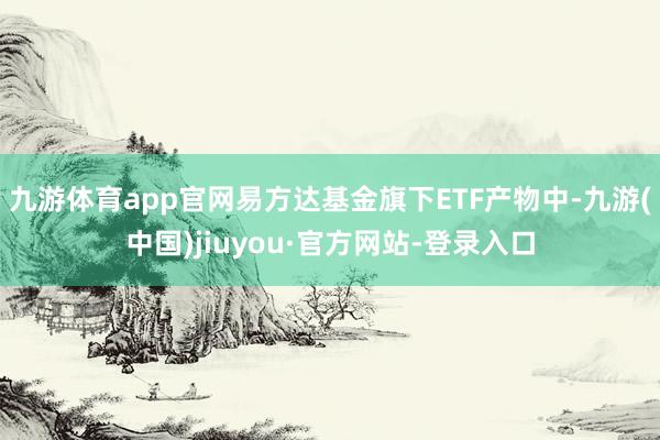 九游体育app官网易方达基金旗下ETF产物中-九游(中国)jiuyou·官方网站-登录入口