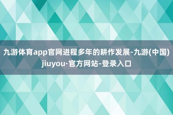 九游体育app官网 进程多年的耕作发展-九游(中国)jiuyou·官方网站-登录入口