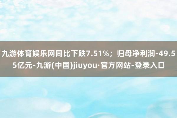 九游体育娱乐网同比下跌7.51%;归母净利润-49.55亿元-九游(中国)jiuyou·官方网站-登录入口