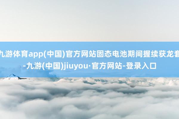 九游体育app(中国)官方网站固态电池期间握续获龙套-九游(中国)jiuyou·官方网站-登录入口