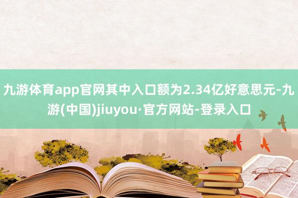 九游体育app官网其中入口额为2.34亿好意思元-九游(中国)jiuyou·官方网站-登录入口