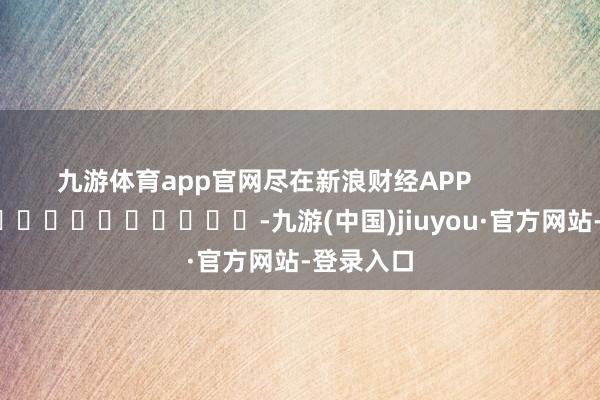 九游体育app官网尽在新浪财经APP -九游(中国)jiuyou·官方网站-登录入口