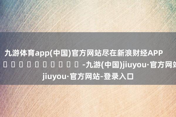 九游体育app(中国)官方网站尽在新浪财经APP -九游(中国)jiuyou·官方网站-登录入口