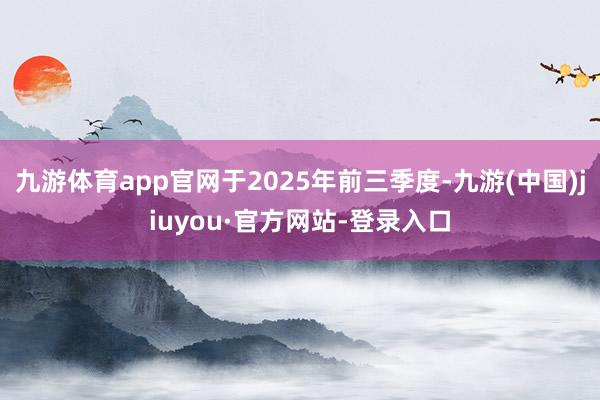 九游体育app官网于2025年前三季度-九游(中国)jiuyou·官方网站-登录入口