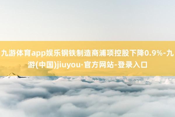 九游体育app娱乐钢铁制造商浦项控股下降0.9%-九游(中国)jiuyou·官方网站-登录入口