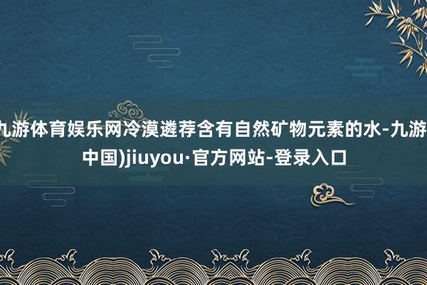九游体育娱乐网冷漠遴荐含有自然矿物元素的水-九游(中国)jiuyou·官方网站-登录入口