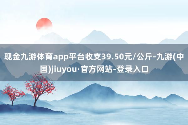 现金九游体育app平台收支39.50元/公斤-九游(中国)jiuyou·官方网站-登录入口