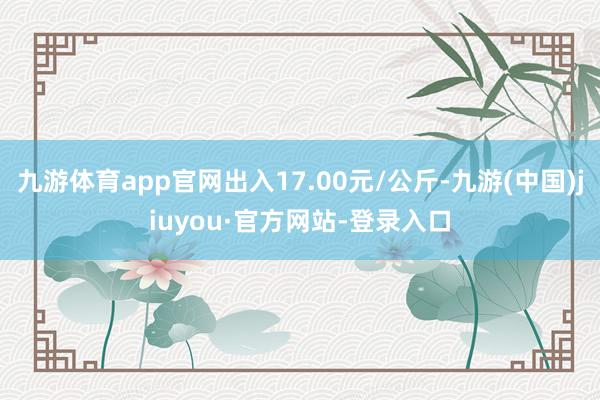 九游体育app官网出入17.00元/公斤-九游(中国)jiuyou·官方网站-登录入口