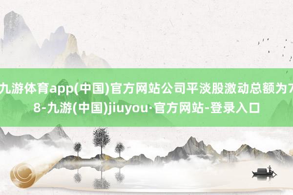 九游体育app(中国)官方网站公司平淡股激动总额为78-九游(中国)jiuyou·官方网站-登录入口