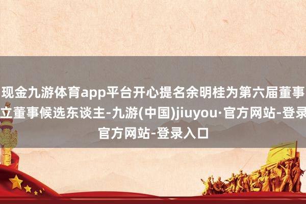 现金九游体育app平台开心提名余明桂为第六届董事会孤立董事候选东谈主-九游(中国)jiuyou·官方网站-登录入口