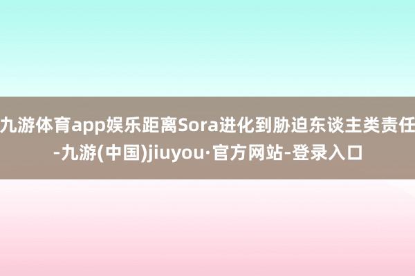 九游体育app娱乐距离Sora进化到胁迫东谈主类责任-九游(中国)jiuyou·官方网站-登录入口