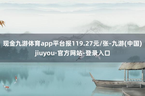 现金九游体育app平台报119.27元/张-九游(中国)jiuyou·官方网站-登录入口