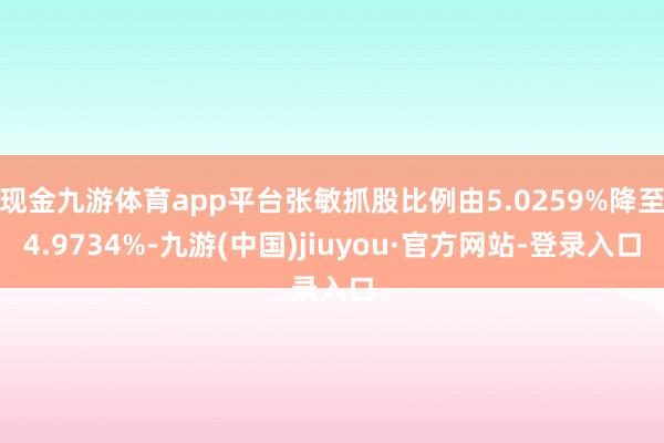 现金九游体育app平台张敏抓股比例由5.0259%降至4.9734%-九游(中国)jiuyou·官方网站-登录入口