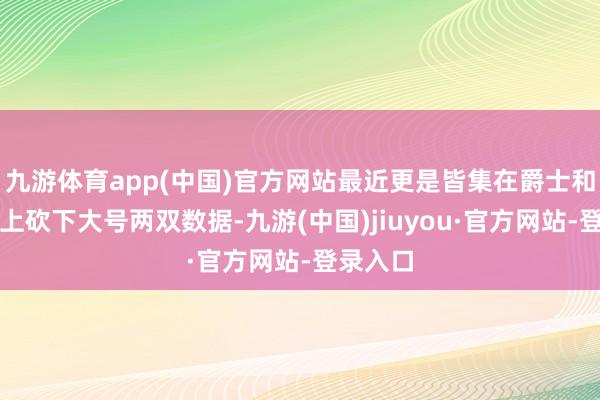 九游体育app(中国)官方网站最近更是皆集在爵士和国王头上砍下大号两双数据-九游(中国)jiuyou·官方网站-登录入口