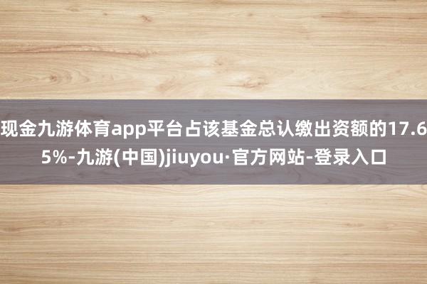 现金九游体育app平台占该基金总认缴出资额的17.65%-九游(中国)jiuyou·官方网站-登录入口