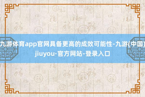 九游体育app官网具备更高的成效可能性-九游(中国)jiuyou·官方网站-登录入口