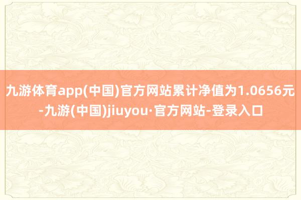 九游体育app(中国)官方网站累计净值为1.0656元-九游(中国)jiuyou·官方网站-登录入口