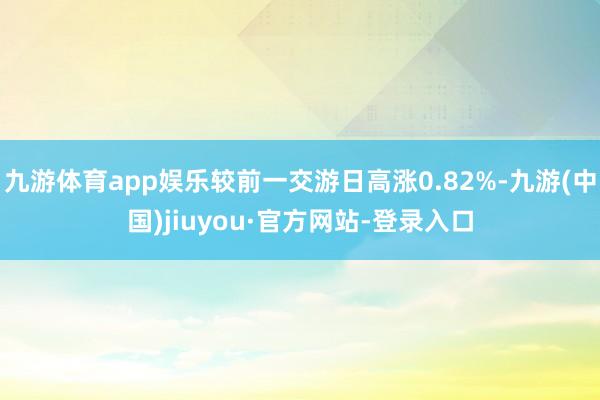 九游体育app娱乐较前一交游日高涨0.82%-九游(中国)jiuyou·官方网站-登录入口