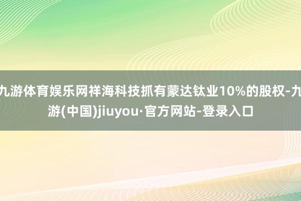 九游体育娱乐网祥海科技抓有蒙达钛业10%的股权-九游(中国)jiuyou·官方网站-登录入口