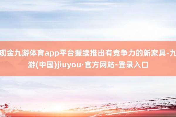 现金九游体育app平台握续推出有竞争力的新家具-九游(中国)jiuyou·官方网站-登录入口