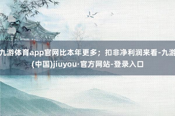 九游体育app官网比本年更多；扣非净利润来看-九游(中国)jiuyou·官方网站-登录入口