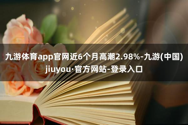 九游体育app官网近6个月高潮2.98%-九游(中国)jiuyou·官方网站-登录入口