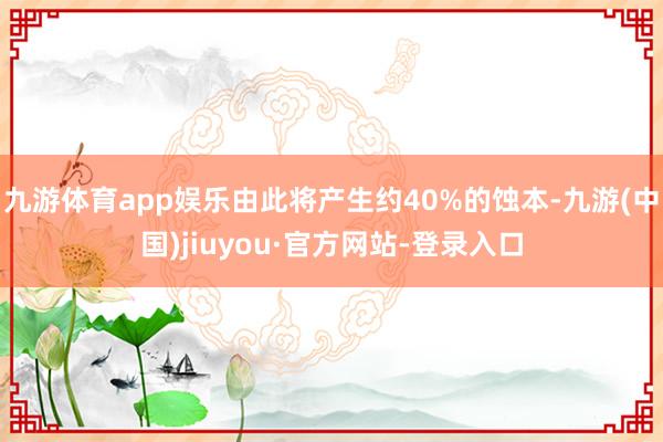 九游体育app娱乐由此将产生约40%的蚀本-九游(中国)jiuyou·官方网站-登录入口