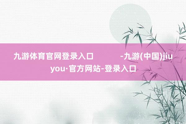 九游体育官网登录入口            -九游(中国)jiuyou·官方网站-登录入口