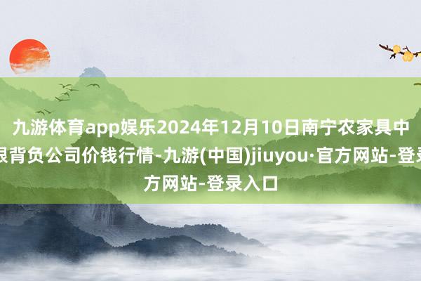 九游体育app娱乐2024年12月10日南宁农家具中心有限背负公司价钱行情-九游(中国)jiuyou·官方网站-登录入口