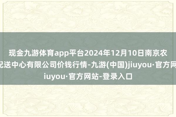 现金九游体育app平台2024年12月10日南京农副居品物发配送中心有限公司价钱行情-九游(中国)jiuyou·官方网站-登录入口