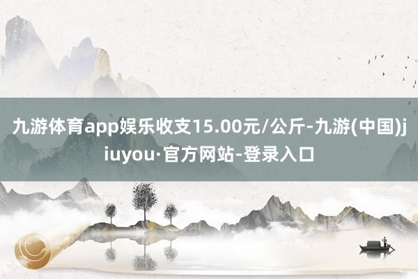 九游体育app娱乐收支15.00元/公斤-九游(中国)jiuyou·官方网站-登录入口